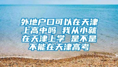 外地户口可以在天津上高中吗 我从小就在天津上学 是不是不能在天津高考