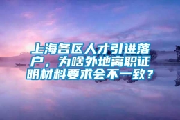 上海各区人才引进落户，为啥外地离职证明材料要求会不一致？