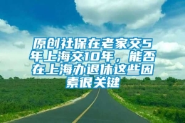 原创社保在老家交5年上海交10年，能否在上海办退休这些因素很关键