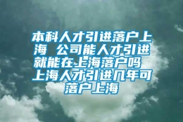 本科人才引进落户上海 公司能人才引进就能在上海落户吗 上海人才引进几年可落户上海