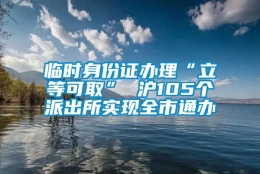 临时身份证办理“立等可取” 沪105个派出所实现全市通办