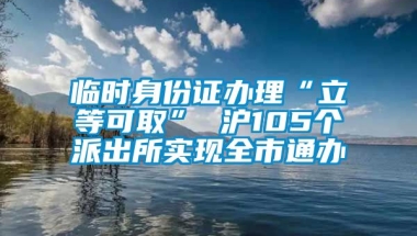 临时身份证办理“立等可取” 沪105个派出所实现全市通办