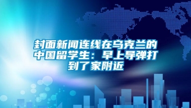 封面新闻连线在乌克兰的中国留学生：早上导弹打到了家附近