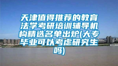 天津值得推荐的教育法学考研培训辅导机构精选名单出炉(大专毕业可以考虑研究生吗)