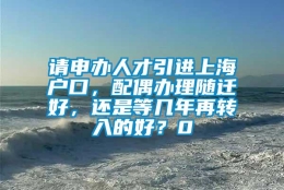 请申办人才引进上海户口，配偶办理随迁好，还是等几年再转入的好？0