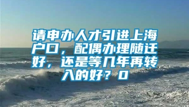 请申办人才引进上海户口，配偶办理随迁好，还是等几年再转入的好？0