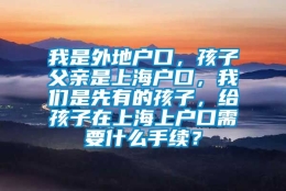 我是外地户口，孩子父亲是上海户口，我们是先有的孩子，给孩子在上海上户口需要什么手续？