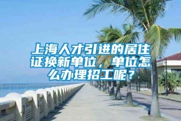 上海人才引进的居住证换新单位，单位怎么办理招工呢？