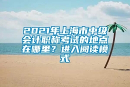 2021年上海市中级会计职称考试的地点在哪里？进入阅读模式