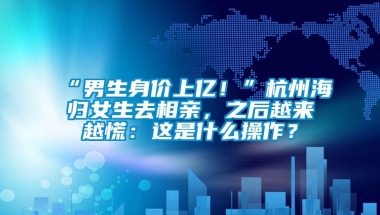 “男生身价上亿！”杭州海归女生去相亲，之后越来越慌：这是什么操作？