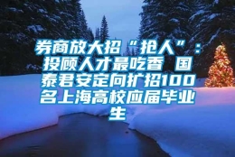 券商放大招“抢人”：投顾人才最吃香 国泰君安定向扩招100名上海高校应届毕业生