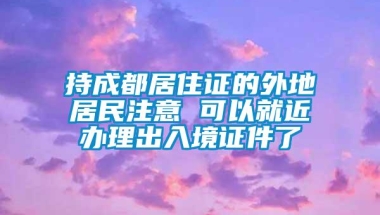 持成都居住证的外地居民注意 可以就近办理出入境证件了