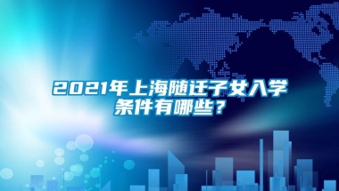 2021年上海随迁子女入学条件有哪些？