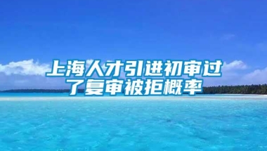 上海人才引进初审过了复审被拒概率