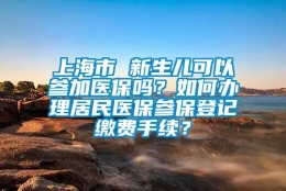 上海市 新生儿可以参加医保吗？如何办理居民医保参保登记缴费手续？