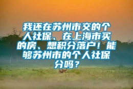 我还在苏州市交的个人社保、在上海市买的房、想积分落户！能够苏州市的个人社保積分吗？