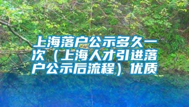 上海落户公示多久一次（上海人才引进落户公示后流程）优质