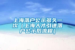 上海落户公示多久一次（上海人才引进落户公示后流程）