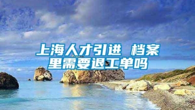 上海人才引进 档案里需要退工单吗