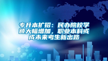 专升本扩招：民办院校学额大幅增加，职业本科或成未来考生新出路