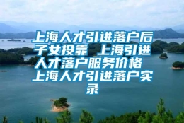 上海人才引进落户后子女投靠 上海引进人才落户服务价格 上海人才引进落户实录