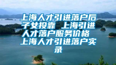 上海人才引进落户后子女投靠 上海引进人才落户服务价格 上海人才引进落户实录