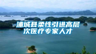 浦城县柔性引进高层次医疗专家人才