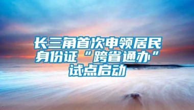 长三角首次申领居民身份证“跨省通办”试点启动