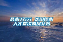 最高7万元 沈阳提高人才首次购房补贴