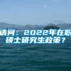 请问：2022年在职硕士研究生政策？