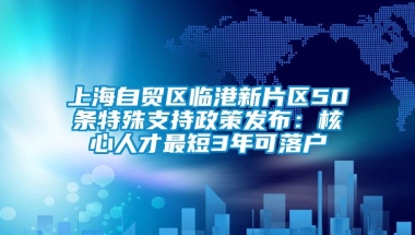 上海自贸区临港新片区50条特殊支持政策发布：核心人才最短3年可落户