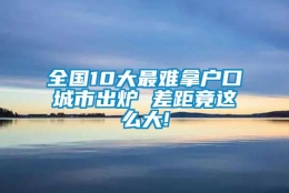 全国10大最难拿户口城市出炉 差距竟这么大!