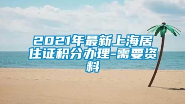 2021年最新上海居住证积分办理-需要资料