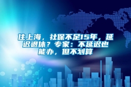 住上海，社保不足15年，延迟退休？专家：不延迟也能办，但不划算