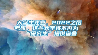 大学生注意，2022之后考研，这些大学将不再为“研究生”提供宿舍