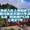 外地人在上海退休了但社保没交满15年怎么办 我外地户口在上海交7年