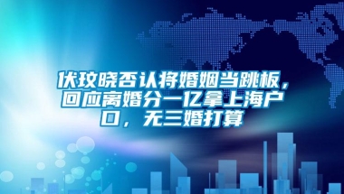 伏玟晓否认将婚姻当跳板，回应离婚分一亿拿上海户口，无三婚打算