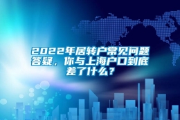 2022年居转户常见问题答疑，你与上海户口到底差了什么？