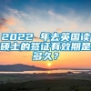 2022 年去英国读硕士的签证有效期是多久？