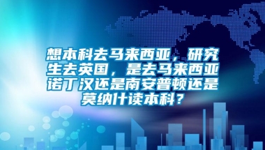 想本科去马来西亚，研究生去英国，是去马来西亚诺丁汉还是南安普顿还是莫纳什读本科？