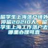 留学生上海落户境外停留20210天，留学生上海工作落户去哪里办理可靠