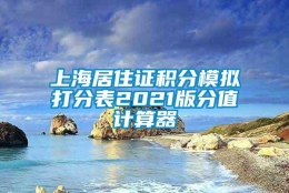 上海居住证积分模拟打分表2021版分值计算器