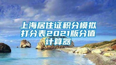 上海居住证积分模拟打分表2021版分值计算器