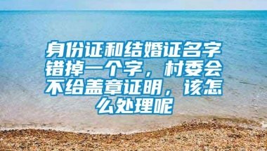 身份证和结婚证名字错掉一个字，村委会不给盖章证明，该怎么处理呢