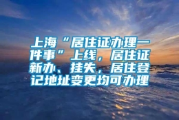 上海“居住证办理一件事”上线，居住证新办、挂失，居住登记地址变更均可办理