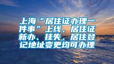 上海“居住证办理一件事”上线，居住证新办、挂失，居住登记地址变更均可办理