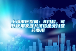 上海市医保局：8月起，可以使用家庭共济资金支付医药费用