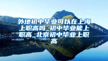 外地初中毕业可以在上海上职高吗_初中毕业能上职高_北京初中毕业上职高