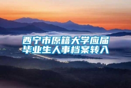 西宁市原籍大学应届毕业生人事档案转入