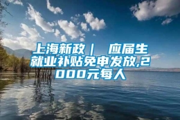 上海新政｜ 应届生就业补贴免申发放,2000元每人